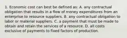 1. Economic cost can best be defined as: A. any contractual obligation that results in a flow of money expenditures from an enterprise to resource suppliers. B. any contractual obligation to labor or material suppliers. C. a payment that must be made to obtain and retain the services of a resource. D. all costs exclusive of payments to fixed factors of production.