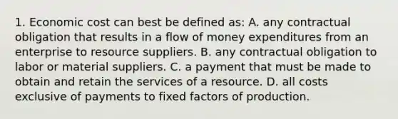 1. Economic cost can best be defined as: A. any contractual obligation that results in a flow of money expenditures from an enterprise to resource suppliers. B. any contractual obligation to labor or material suppliers. C. a payment that must be made to obtain and retain the services of a resource. D. all costs exclusive of payments to fixed factors of production.