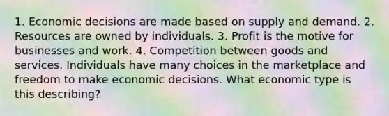 1. Economic decisions are made based on supply and demand. 2. Resources are owned by individuals. 3. Profit is the motive for businesses and work. 4. Competition between goods and services. Individuals have many choices in the marketplace and freedom to make economic decisions. What economic type is this describing?