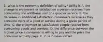 1. What is the economic definition of​ utility? Utility is A. the change in enjoyment or satisfaction a person receives from consuming one additional unit of a good or service. B. the decrease in additional satisfaction consumers receive as they consume more of a good or service during a given period of time. C. the enjoyment or satisfaction people receive from consuming goods and services. D. the difference between the highest price a consumer is willing to pay and the price the consumer actually pays. E. 2. Is it measurable?