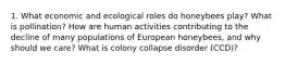 1. What economic and ecological roles do honeybees play? What is pollination? How are human activities contributing to the decline of many populations of European honeybees, and why should we care? What is colony collapse disorder (CCD)?