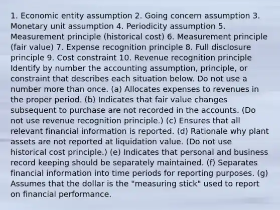 1. Economic entity assumption 2. Going concern assumption 3. Monetary unit assumption 4. Periodicity assumption 5. Measurement principle (historical cost) 6. Measurement principle (fair value) 7. Expense recognition principle 8. Full disclosure principle 9. Cost constraint 10. Revenue recognition principle Identify by number the accounting assumption, principle, or constraint that describes each situation below. Do not use a number more than once. (a) Allocates expenses to revenues in the proper period. (b) Indicates that fair value changes subsequent to purchase are not recorded in the accounts. (Do not use revenue recognition principle.) (c) Ensures that all relevant financial information is reported. (d) Rationale why plant assets are not reported at liquidation value. (Do not use historical cost principle.) (e) Indicates that personal and business record keeping should be separately maintained. (f) Separates financial information into time periods for reporting purposes. (g) Assumes that the dollar is the "measuring stick" used to report on financial performance.