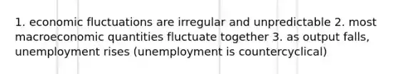 1. economic fluctuations are irregular and unpredictable 2. most macroeconomic quantities fluctuate together 3. as output falls, unemployment rises (unemployment is countercyclical)