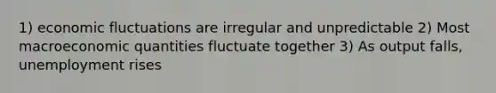 1) economic fluctuations are irregular and unpredictable 2) Most macroeconomic quantities fluctuate together 3) As output falls, unemployment rises