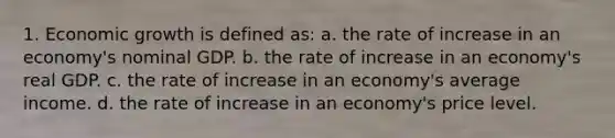 1. Economic growth is defined as: a. the rate of increase in an economy's nominal GDP. b. the rate of increase in an economy's real GDP. c. the rate of increase in an economy's average income. d. the rate of increase in an economy's price level.