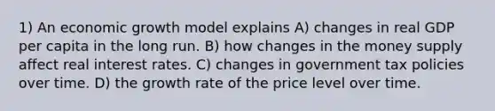 1) An economic growth model explains A) changes in real GDP per capita in the long run. B) how changes in the money supply affect real interest rates. C) changes in government tax policies over time. D) the growth rate of the price level over time.