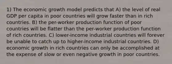 1) The economic growth model predicts that A) the level of real GDP per capita in poor countries will grow faster than in rich countries. B) the per-worker production function of poor countries will be flatter than the per-worker production function of rich countries. C) lower-income industrial countries will forever be unable to catch up to higher-income industrial countries. D) economic growth in rich countries can only be accomplished at the expense of slow or even negative growth in poor countries.