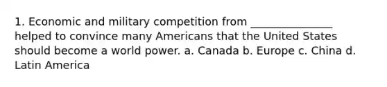 1. Economic and military competition from _______________ helped to convince many Americans that the United States should become a world power. a. Canada b. Europe c. China d. Latin America