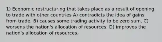 1) Economic restructuring that takes place as a result of opening to trade with other countries A) contradicts the idea of gains from trade. B) causes some trading activity to be zero sum. C) worsens the nation's allocation of resources. D) improves the nation's allocation of resources.