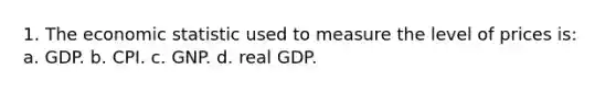 1. The economic statistic used to measure the level of prices is: a. GDP. b. CPI. c. GNP. d. real GDP.