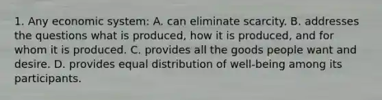 1. Any economic system: A. can eliminate scarcity. B. addresses the questions what is produced, how it is produced, and for whom it is produced. C. provides all the goods people want and desire. D. provides equal distribution of well-being among its participants.