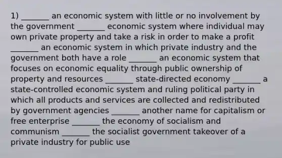 1) _______ an economic system with little or no involvement by the government _______ economic system where individual may own private property and take a risk in order to make a profit _______ an economic system in which private industry and the government both have a role _______ an economic system that focuses on economic equality through public ownership of property and resources _______ state-directed economy _______ a state-controlled economic system and ruling political party in which all products and services are collected and redistributed by government agencies _______ another name for capitalism or free enterprise _______ the economy of socialism and communism _______ the socialist government takeover of a private industry for public use