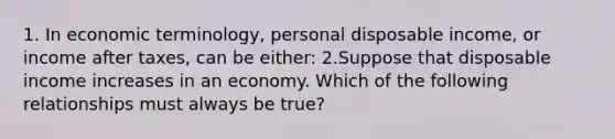 1. In economic​ terminology, personal disposable​ income, or income after​ taxes, can be either: 2.Suppose that disposable income increases in an economy. Which of the following relationships must always be​ true?