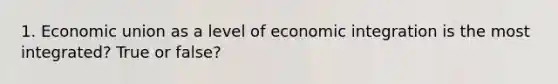 1. Economic union as a level of economic integration is the most integrated? True or false?