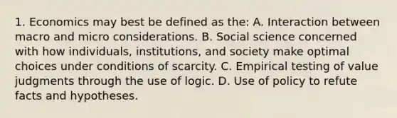 1. Economics may best be defined as the: A. Interaction between macro and micro considerations. B. Social science concerned with how individuals, institutions, and society make optimal choices under conditions of scarcity. C. Empirical testing of value judgments through the use of logic. D. Use of policy to refute facts and hypotheses.