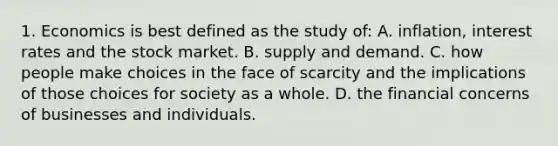 1. Economics is best defined as the study of: A. inflation, interest rates and the stock market. B. supply and demand. C. how people make choices in the face of scarcity and the implications of those choices for society as a whole. D. the financial concerns of businesses and individuals.