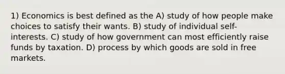 1) Economics is best defined as the A) study of how people make choices to satisfy their wants. B) study of individual self-interests. C) study of how government can most efficiently raise funds by taxation. D) process by which goods are sold in free markets.