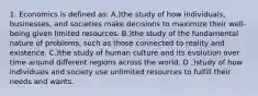 1. Economics is defined as: A.)the study of how individuals, businesses, and societies make decisions to maximize their well-being given limited resources. B.)the study of the fundamental nature of problems, such as those connected to reality and existence. C.)the study of human culture and its evolution over time around different regions across the world. D .)study of how individuals and society use unlimited resources to fulfill their needs and wants.