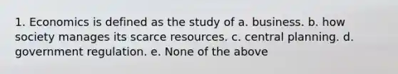 1. Economics is defined as the study of a. business. b. how society manages its scarce resources. c. central planning. d. government regulation. e. None of the above