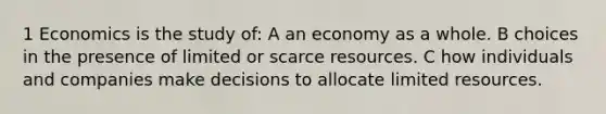 1 Economics is the study of: A an economy as a whole. B choices in the presence of limited or scarce resources. C how individuals and companies make decisions to allocate limited resources.