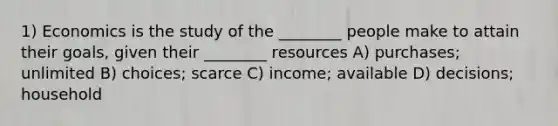 1) Economics is the study of the ________ people make to attain their goals, given their ________ resources A) purchases; unlimited B) choices; scarce C) income; available D) decisions; household