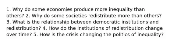 1. Why do some economies produce more inequality than others? 2. Why do some societies redistribute more than others? 3. What is the relationship between democratic institutions and redistribution? 4. How do the institutions of redistribution change over time? 5. How is the crisis changing the politics of inequality?