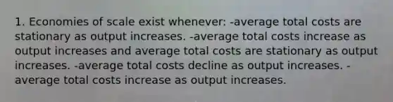 1. Economies of scale exist whenever: -average total costs are stationary as output increases. -average total costs increase as output increases and average total costs are stationary as output increases. -average total costs decline as output increases. -average total costs increase as output increases.