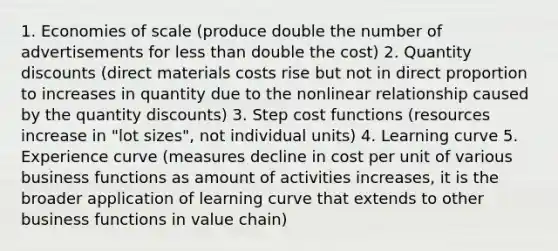 1. Economies of scale (produce double the number of advertisements for less than double the cost) 2. Quantity discounts (direct materials costs rise but not in direct proportion to increases in quantity due to the nonlinear relationship caused by the quantity discounts) 3. Step cost functions (resources increase in "lot sizes", not individual units) 4. Learning curve 5. Experience curve (measures decline in cost per unit of various business functions as amount of activities increases, it is the broader application of learning curve that extends to other business functions in value chain)