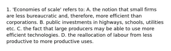 1. 'Economies of scale' refers to: A. the notion that small firms are less bureaucratic and, therefore, more efficient than corporations. B. public investments in highways, schools, utilities etc. C. the fact that large producers may be able to use more efficient technologies. D. the reallocation of labour from less productive to more productive uses.