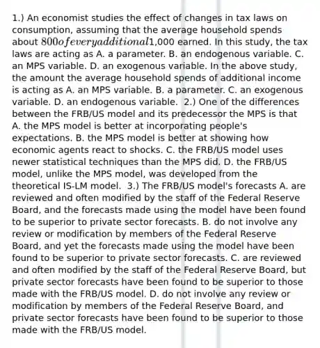 1.) An economist studies the effect of changes in tax laws on​ consumption, assuming that the average household spends about​ 800 of every additional​1,000 earned. In this​ study, the tax laws are acting as A. a parameter. B. an endogenous variable. C. an MPS variable. D. an exogenous variable. In the above​ study, the amount the average household spends of additional income is acting as A. an MPS variable. B. a parameter. C. an exogenous variable. D. an endogenous variable. ​ 2.) One of the differences between the​ FRB/US model and its predecessor the MPS is that A. the MPS model is better at incorporating​ people's expectations. B. the MPS model is better at showing how economic agents react to shocks. C. the​ FRB/US model uses newer statistical techniques than the MPS did. D. the​ FRB/US model, unlike the MPS​ model, was developed from the theoretical ​IS-LM model. ​ 3.) The​ FRB/US model's forecasts A. are reviewed and often modified by the staff of the Federal Reserve​ Board, and the forecasts made using the model have been found to be superior to private sector forecasts. B. do not involve any review or modification by members of the Federal Reserve​ Board, and yet the forecasts made using the model have been found to be superior to private sector forecasts. C. are reviewed and often modified by the staff of the Federal Reserve​ Board, but private sector forecasts have been found to be superior to those made with the​ FRB/US model. D. do not involve any review or modification by members of the Federal Reserve​ Board, and private sector forecasts have been found to be superior to those made with the​ FRB/US model.