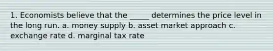 1. Economists believe that the _____ determines the price level in the long run. a. <a href='https://www.questionai.com/knowledge/kiY8nlPo85-money-supply' class='anchor-knowledge'>money supply</a> b. asset market approach c. exchange rate d. marginal tax rate