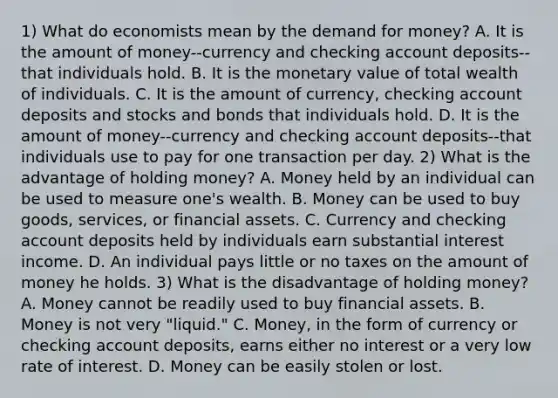 1) What do economists mean by the demand for​ money? A. It is the amount of money--currency and checking account deposits--that individuals hold. B. It is the monetary value of total wealth of individuals. C. It is the amount of​ currency, checking account deposits and stocks and bonds that individuals hold. D. It is the amount of money--currency and checking account deposits--that individuals use to pay for one transaction per day. 2) What is the advantage of holding​ money? A. Money held by an individual can be used to measure​ one's wealth. B. Money can be used to buy​ goods, services, or financial assets. C. Currency and checking account deposits held by individuals earn substantial interest income. D. An individual pays little or no taxes on the amount of money he holds. 3) What is the disadvantage of holding​ money? A. Money cannot be readily used to buy financial assets. B. Money is not very​ "liquid." C. Money, in the form of currency or checking account​ deposits, earns either no interest or a very low rate of interest. D. Money can be easily stolen or lost.