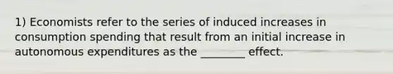 1) Economists refer to the series of induced increases in consumption spending that result from an initial increase in autonomous expenditures as the ________ effect.