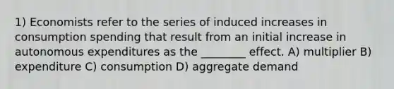 1) Economists refer to the series of induced increases in consumption spending that result from an initial increase in autonomous expenditures as the ________ effect. A) multiplier B) expenditure C) consumption D) aggregate demand