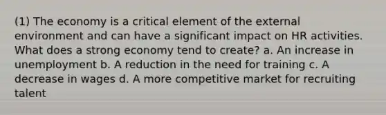 (1) The economy is a critical element of the external environment and can have a significant impact on HR activities. What does a strong economy tend to create? a. An increase in unemployment b. A reduction in the need for training c. A decrease in wages d. A more competitive market for recruiting talent