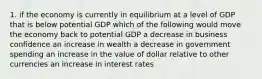 1. if the economy is currently in equilibrium at a level of GDP that is below potential GDP which of the following would move the economy back to potential GDP a decrease in business confidence an increase in wealth a decrease in government spending an increase in the value of dollar relative to other currencies an increase in interest rates