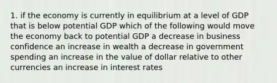 1. if the economy is currently in equilibrium at a level of GDP that is below potential GDP which of the following would move the economy back to potential GDP a decrease in business confidence an increase in wealth a decrease in government spending an increase in the value of dollar relative to other currencies an increase in interest rates