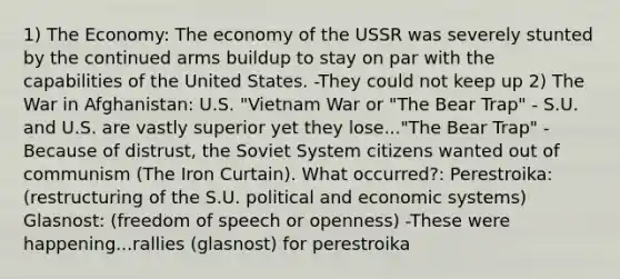 1) The Economy: The economy of the USSR was severely stunted by the continued arms buildup to stay on par with the capabilities of the United States. -They could not keep up 2) The War in Afghanistan: U.S. "Vietnam War or "The Bear Trap" - S.U. and U.S. are vastly superior yet they lose..."The Bear Trap" -Because of distrust, the Soviet System citizens wanted out of communism (The Iron Curtain). What occurred?: Perestroika: (restructuring of the S.U. political and economic systems) Glasnost: (freedom of speech or openness) -These were happening...rallies (glasnost) for perestroika