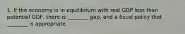 1. If the economy is in equilibrium with real GDP less than potential GDP, there is ________ gap, and a fiscal policy that ________ is appropriate.