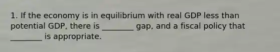 1. If the economy is in equilibrium with real GDP less than potential GDP, there is ________ gap, and a fiscal policy that ________ is appropriate.