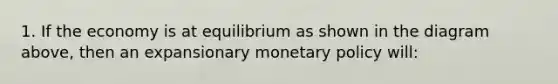 1. If the economy is at equilibrium as shown in the diagram above, then an expansionary monetary policy will: