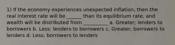 1) If the economy experiences unexpected inflation, then the real interest rate will be ______ than its equilibrium rate, and wealth will be distributed from __________ a. Greater; lenders to borrowers b. Less; lenders to borrowers c. Greater; borrowers to lenders d. Less; borrowers to lenders