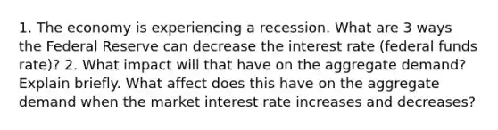 1. The economy is experiencing a recession. What are 3 ways the Federal Reserve can decrease the interest rate (federal funds rate)? 2. What impact will that have on the aggregate demand? Explain briefly. What affect does this have on the aggregate demand when the market interest rate increases and decreases?