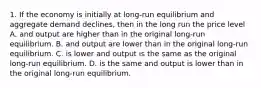 1. If the economy is initially at long-run equilibrium and aggregate demand declines, then in the long run the price level A. and output are higher than in the original long-run equilibrium. B. and output are lower than in the original long-run equilibrium. C. is lower and output is the same as the original long-run equilibrium. D. is the same and output is lower than in the original long-run equilibrium.