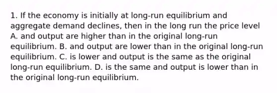 1. If the economy is initially at long-run equilibrium and aggregate demand declines, then in the long run the price level A. and output are higher than in the original long-run equilibrium. B. and output are lower than in the original long-run equilibrium. C. is lower and output is the same as the original long-run equilibrium. D. is the same and output is lower than in the original long-run equilibrium.