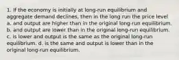 1. If the economy is initially at long-run equilibrium and aggregate demand declines, then in the long run the price level a. and output are higher than in the original long-run equilibrium. b. and output are lower than in the original long-run equilibrium. c. is lower and output is the same as the original long-run equilibrium. d. is the same and output is lower than in the original long-run equilibrium.