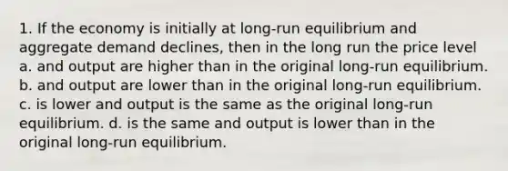 1. If the economy is initially at long-run equilibrium and aggregate demand declines, then in the long run the price level a. and output are higher than in the original long-run equilibrium. b. and output are lower than in the original long-run equilibrium. c. is lower and output is the same as the original long-run equilibrium. d. is the same and output is lower than in the original long-run equilibrium.