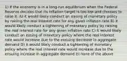 1) If the economy is in a long-run equilibrium when the Federal Reserve decides that its inflation target is too low and chooses to raise it, A) it would likely conduct an easing of monetary policy by raising the real interest rate for any given inflation rate B) it would likely conduct a tightening of monetary policy by raising the real interest rate for any given inflation rate C) it would likely conduct an easing of monetary policy where the real interest rate would increase due to the ensuing decrease in aggregate demand D) it would likely conduct a tightening of monetary policy where the real interest rate would increase due to the ensuing increase in aggregate demand E) none of the above