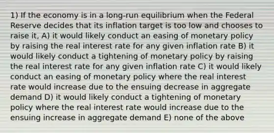 1) If the economy is in a long-run equilibrium when the Federal Reserve decides that its inflation target is too low and chooses to raise it, A) it would likely conduct an easing of <a href='https://www.questionai.com/knowledge/kEE0G7Llsx-monetary-policy' class='anchor-knowledge'>monetary policy</a> by raising the real interest rate for any given inflation rate B) it would likely conduct a tightening of monetary policy by raising the real interest rate for any given inflation rate C) it would likely conduct an easing of monetary policy where the real interest rate would increase due to the ensuing decrease in aggregate demand D) it would likely conduct a tightening of monetary policy where the real interest rate would increase due to the ensuing increase in aggregate demand E) none of the above