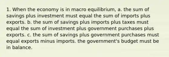 1. When the economy is in macro equilibrium, a. the sum of savings plus investment must equal the sum of imports plus exports. b. the sum of savings plus imports plus taxes must equal the sum of investment plus government purchases plus exports. c. the sum of savings plus government purchases must equal exports minus imports. the government's budget must be in balance.